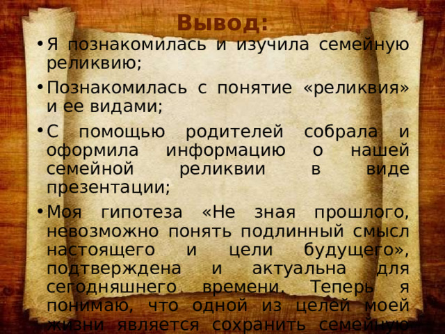 Вывод: Я познакомилась и изучила семейную реликвию; Познакомилась с понятие «реликвия» и ее видами; С помощью родителей собрала и оформила информацию о нашей семейной реликвии в виде презентации; Моя гипотеза «Не зная прошлого, невозможно понять подлинный смысл настоящего и цели будущего», подтверждена и актуальна для сегодняшнего времени. Теперь я понимаю, что одной из целей моей жизни является сохранить семейную реликвию, для передачи своим потомкам. 
