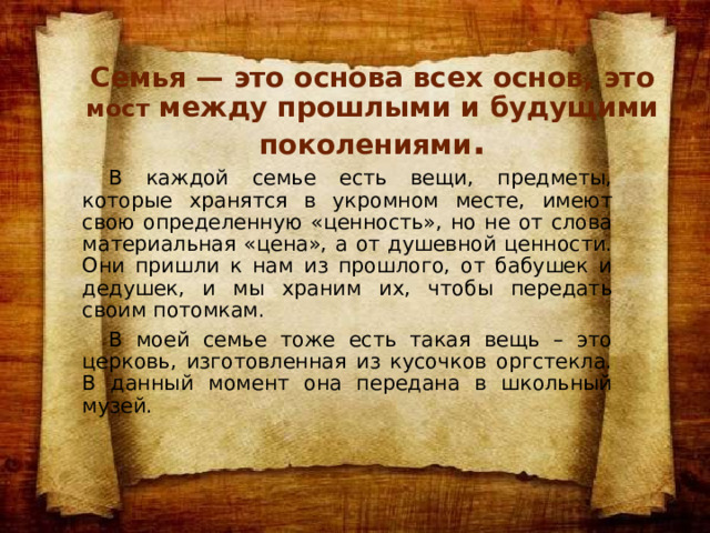Семья — это основа всех основ, это мост между прошлыми и будущими поколениями .  В каждой семье есть вещи, предметы, которые хранятся в укромном месте, имеют свою определенную «ценность», но не от слова материальная «цена», а от душевной ценности. Они пришли к нам из прошлого, от бабушек и дедушек, и мы храним их, чтобы передать своим потомкам.  В моей семье тоже есть такая вещь – это церковь, изготовленная из кусочков оргстекла. В данный момент она передана в школьный музей. 