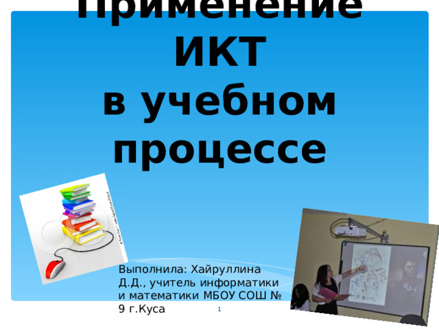 Применение ИКТ  в учебном процессе Выполнила: Хайруллина Д.Д., учитель информатики и математики МБОУ СОШ № 9 г.Куса  
