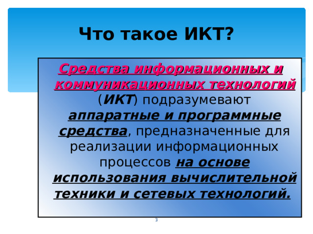 Что такое ИКТ? Средства информационных и коммуникационных технологий  ( ИКТ ) подразумевают аппаратные и программные средства , предназначенные для реализации информационных процессов на основе использования вычислительной техники и сетевых технологий.   