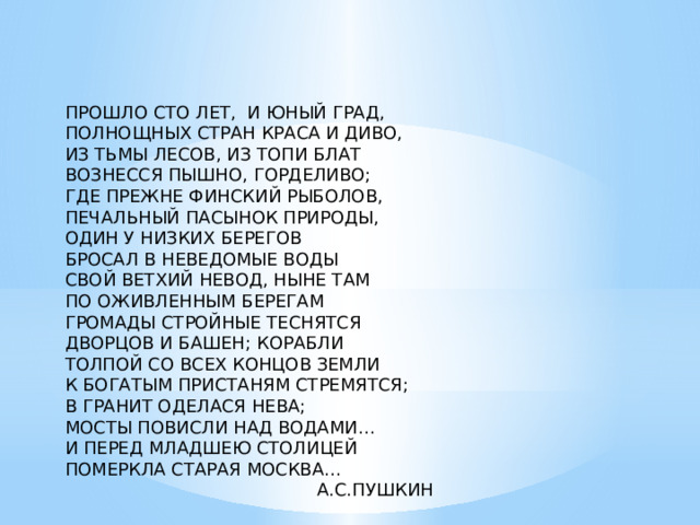 ПРОШЛО СТО ЛЕТ, И ЮНЫЙ ГРАД, ПОЛНОЩНЫХ СТРАН КРАСА И ДИВО, ИЗ ТЬМЫ ЛЕСОВ, ИЗ ТОПИ БЛАТ ВОЗНЕССЯ ПЫШНО, ГОРДЕЛИВО; ГДЕ ПРЕЖНЕ ФИНСКИЙ РЫБОЛОВ, ПЕЧАЛЬНЫЙ ПАСЫНОК ПРИРОДЫ, ОДИН У НИЗКИХ БЕРЕГОВ БРОСАЛ В НЕВЕДОМЫЕ ВОДЫ СВОЙ ВЕТХИЙ НЕВОД, НЫНЕ ТАМ ПО ОЖИВЛЕННЫМ БЕРЕГАМ ГРОМАДЫ СТРОЙНЫЕ ТЕСНЯТСЯ ДВОРЦОВ И БАШЕН; КОРАБЛИ ТОЛПОЙ СО ВСЕХ КОНЦОВ ЗЕМЛИ К БОГАТЫМ ПРИСТАНЯМ СТРЕМЯТСЯ; В ГРАНИТ ОДЕЛАСЯ НЕВА; МОСТЫ ПОВИСЛИ НАД ВОДАМИ… И ПЕРЕД МЛАДШЕЮ СТОЛИЦЕЙ ПОМЕРКЛА СТАРАЯ МОСКВА…  А.С.ПУШКИН 