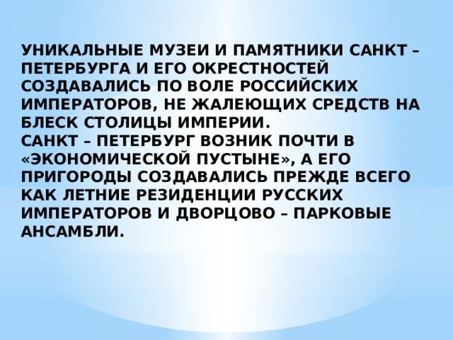 УНИКАЛЬНЫЕ МУЗЕИ И ПАМЯТНИКИ САНКТ – ПЕТЕРБУРГА И ЕГО ОКРЕСТНОСТЕЙ СОЗДАВАЛИСЬ ПО ВОЛЕ РОССИЙСКИХ ИМПЕРАТОРОВ, НЕ ЖАЛЕЮЩИХ СРЕДСТВ НА БЛЕСК СТОЛИЦЫ ИМПЕРИИ. САНКТ – ПЕТЕРБУРГ ВОЗНИК ПОЧТИ В «ЭКОНОМИЧЕСКОЙ ПУСТЫНЕ», А ЕГО ПРИГОРОДЫ СОЗДАВАЛИСЬ ПРЕЖДЕ ВСЕГО КАК ЛЕТНИЕ РЕЗИДЕНЦИИ РУССКИХ ИМПЕРАТОРОВ И ДВОРЦОВО – ПАРКОВЫЕ АНСАМБЛИ.  