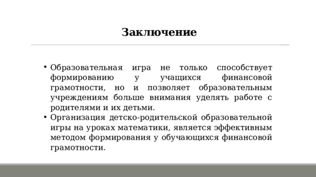 Заключение Образовательная игра не только способствует формированию у учащихся финансовой грамотности, но и позволяет образовательным учреждениям больше внимания уделять работе с родителями и их детьми. Организация детско-родительской образовательной игры на уроках математики, является эффективным методом формирования у обучающихся финансовой грамотности. 