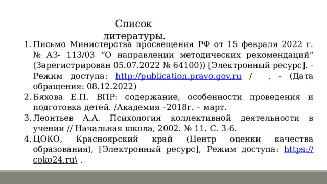 Список литературы. Письмо Министерства просвещения РФ от 15 февраля 2022 г. № АЗ- 113/03 “О направлении методических рекомендаций” (Зарегистрирован 05.07.2022 № 64100)) [Электронный ресурс]. - Режим доступа: http://publication.pravo.gov.ru / . - (Дата обращения: 08.12.2022) Бяхова Е.П. ВПР: содержание, особенности проведения и подготовка детей. /Академия –2018г. – март. Леонтьев А.А. Психология коллективной деятельности в учении // Начальная школа, 2002. № 11. С. 3-6. ЦОКО, Красноярский край (Центр оценки качества образования), [Электронный ресурс], Режим доступа: https:// coko24.ru\ . 