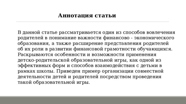 Аннотация статьи В данной статье рассматривается один из способов вовлечения родителей в понимание важности финансово - экономического образования, а также расширение представления родителей об их роли в развитии финансовой грамотности обучающихся. Раскрываются особенности и возможности применения детско-родительской образовательной игры, как одной из эффективных форм и способов взаимодействия с детьми в рамках школы. Приведен пример организации совместной деятельности детей и родителей посредством проведения такой образовательной игры. 