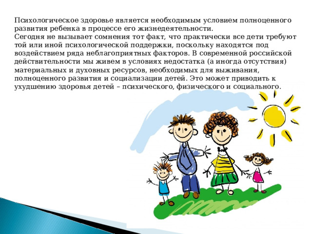 Психологическое здоровье является необходимым условием полноценного развития ребенка в процессе его жизнедеятельности.  Сегодня не вызывает сомнения тот факт, что практически все дети требуют той или иной психологической поддержки, поскольку находятся под воздействием ряда неблагоприятных факторов. В современной российской действительности мы живем в условиях недостатка (а иногда отсутствия) материальных и духовных ресурсов, необходимых для выживания, полноценного развития и социализации детей. Это может приводить к ухудшению здоровья детей – психического, физического и социального.   