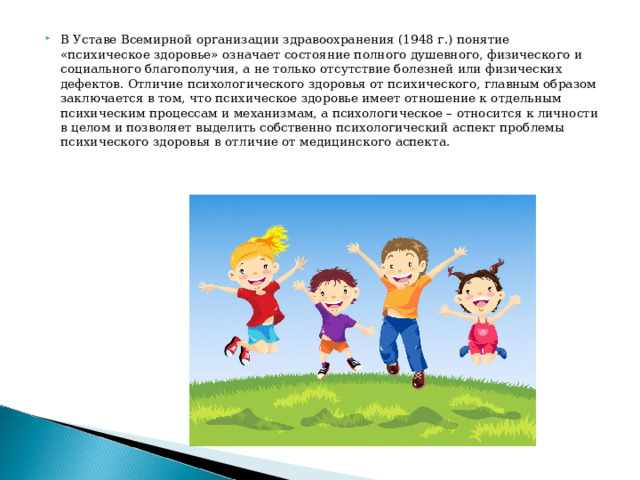 В Уставе Всемирной организации здравоохранения (1948 г.) понятие «психическое здоровье» означает состояние полного душевного, физического и социального благополучия, а не только отсутствие болезней или физических дефектов. Отличие психологического здоровья от психического, главным образом заключается в том, что психическое здоровье имеет отношение к отдельным психическим процессам и механизмам, а психологическое – относится к личности в целом и позволяет выделить собственно психологический аспект проблемы психического здоровья в отличие от медицинского аспекта.    