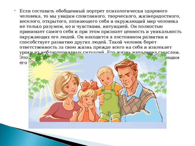 Если составить обобщенный портрет психологически здорового человека, то мы увидим спонтанного, творческого, жизнерадостного, веселого, открытого, познающего себя и окружающий мир человека не только разумом, но и чувствами, интуицией. Он полностью принимает самого себя и при этом признает ценность и уникальность окружающих его людей. Он находится в постоянном развитии и способствует развитию других людей. Такой человек берет ответственность за свою жизнь прежде всего на себя и извлекает уроки из неблагоприятных ситуаций. Его жизнь наполнена смыслом. Это человек, находящийся в гармонии с самим собой и окружающим его миром.    