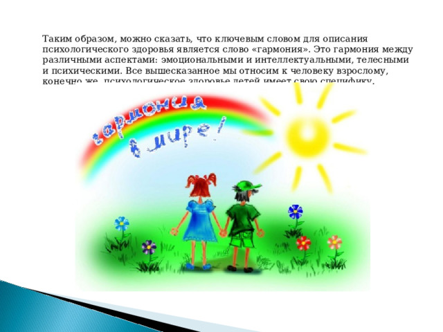  Таким образом, можно сказать, что ключевым словом для описания психологического здоровья является слово «гармония». Это гармония между различными аспектами: эмоциональными и интеллектуальными, телесными и психическими. Все вышесказанное мы относим к человеку взрослому, конечно же, психологическое здоровье детей имеет свою специфику. 