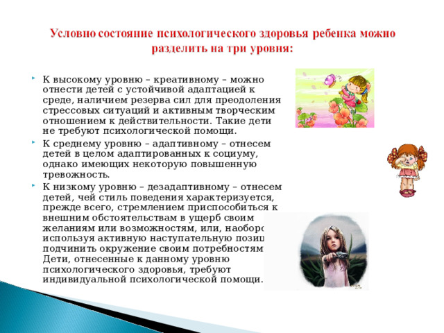 К высокому уровню – креативному – можно отнести детей с устойчивой адаптацией к среде, наличием резерва сил для преодоления стрессовых ситуаций и активным творческим отношением к действительности. Такие дети не требуют психологической помощи. К среднему уровню – адаптивному – отнесем детей в целом адаптированных к социуму, однако имеющих некоторую повышенную тревожность. К низкому уровню – дезадаптивному – отнесем детей, чей стиль поведения характеризуется, прежде всего, стремлением приспособиться к внешним обстоятельствам в ущерб своим желаниям или возможностям, или, наоборот, используя активную наступательную позицию, подчинить окружение своим потребностям. Дети, отнесенные к данному уровню психологического здоровья, требуют индивидуальной психологической помощи.  
