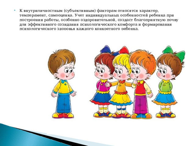 К внутриличностным (субъективным) факторам относятся характер, темперамент, самооценка. Учет индивидуальных особенностей ребенка при построении работы, особенно оздоровительной, создаст благоприятную почву для эффективного созидания психологического комфорта и формирования психологического здоровья каждого конкретного ребенка.   