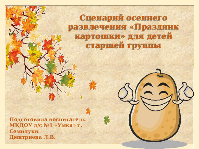 Сценарий осеннего развлечения «Праздник картошки» для детей старшей группы Подготовила воспитатель МКДОУ д/с №1 «Умка» г. Семилуки Дмитриева Л.В. 