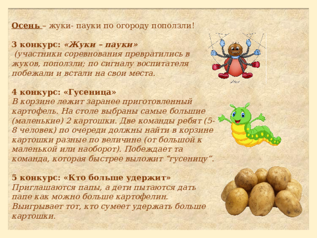 Осень – жуки- пауки по огороду поползли! 3 конкурс:  «Жуки – пауки»  (участники соревнования превратились в жуков, поползли; по сигналу воспитателя побежали и встали на свои места.  4 конкурс: «Гусеница»  В корзине лежит заранее приготовленный картофель. На столе выбраны самые большие (маленькие) 2 картошки. Две команды ребят (5-8 человек) по очереди должны найти в корзине картошки разные по величине (от большой к маленькой или наоборот). Побеждает та команда, которая быстрее выложит “гусеницу” .   5 конкурс: «Кто больше удержит»  Приглашаются папы, а дети пытаются дать папе как можно больше картофелин. Выигрывает тот, кто сумеет удержать больше картошки .   