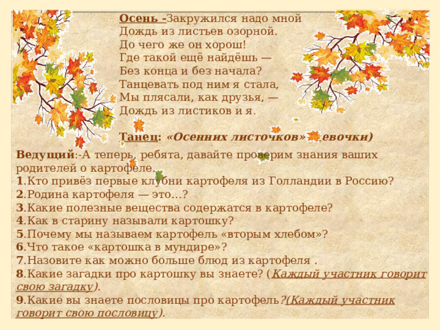 Осень - Закружился надо мной Дождь из листьев озорной. До чего же он хорош! Где такой ещё найдёшь — Без конца и без начала? Танцевать под ним я стала, Мы плясали, как друзья, — Дождь из листиков и я.   Танец :  «Осенних листочков»   (девочки)   Ведущий :-А теперь, ребята, давайте проверим знания ваших родителей о картофеле. 1 .Кто привёз первые клубни картофеля из Голландии в Россию?  2 .Родина картофеля — это…?  3 .Какие полезные вещества содержатся в картофеле?  4 .Как в старину называли картошку?  5 .Почему мы называем картофель «вторым хлебом»?  6 .Что такое «картошка в мундире»?  7 .Назовите как можно больше блюд из картофеля .  8 .Какие загадки про картошку вы знаете? ( Каждый участник говорит свою загадку ).  9 .Какие вы знаете пословицы про картофель ? (Каждый участник говорит свою пословицу ).   