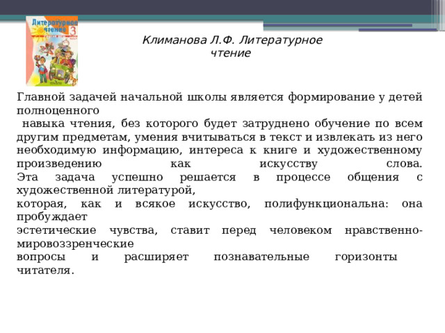 Климанова Л.Ф. Литературное чтениe    Главной задачей начальной школы является формирование у детей полноценного  навыка чтения, без которого будет затруднено обучение по всем другим предметам, умения вчитываться в текст и извлекать из него необходимую информацию, интереса к книге и художественному произведению как искусству слова.  Эта задача успешно решается в процессе общения с художественной литературой, которая, как и всякое искусство, полифункциональна: она пробуждает эстетические чувства, ставит перед человеком нравственно-мировоззренческие вопросы и расширяет познавательные горизонты  читателя. 