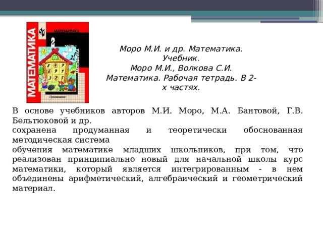 Моро М.И. и др. Математика. Учебник.  Моро М.И., Волкова С.И. Математика. Рабочая тетрадь. В 2-х частях . В основе учебников авторов М.И. Моро, М.А. Бантовой, Г.В. Бельтюковой и др. сохранена продуманная и теоретически обоснованная методическая система обучения математике младших школьников, при том, что реализован принципиально новый для начальной школы курс математики, который является интегрированным - в нем объединены арифметический, алгебраический и геометрический материал. 