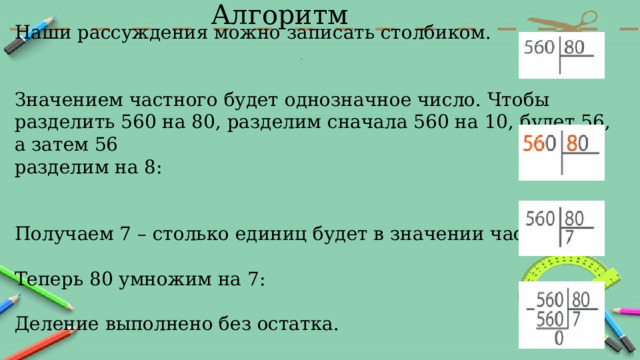 Алгоритм Наши рассуждения можно записать столбиком. Значением частного будет однозначное число. Чтобы разделить 560 на 80, разделим сначала 560 на 10, будет 56, а затем 56 разделим на 8: Получаем 7 – столько единиц будет в значении частного. Теперь 80 умножим на 7: Деление выполнено без остатка. 