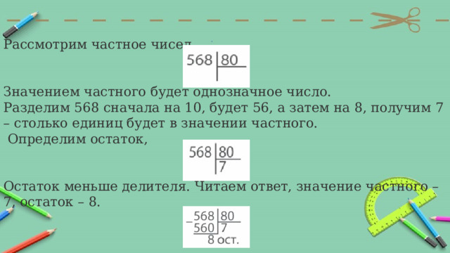 Рассмотрим частное чисел Значением частного будет однозначное число. Разделим 568 сначала на 10, будет 56, а затем на 8, получим 7 – столько единиц будет в значении частного.  Определим остаток,  Остаток меньше делителя. Читаем ответ, значение частного – 7, остаток – 8. 