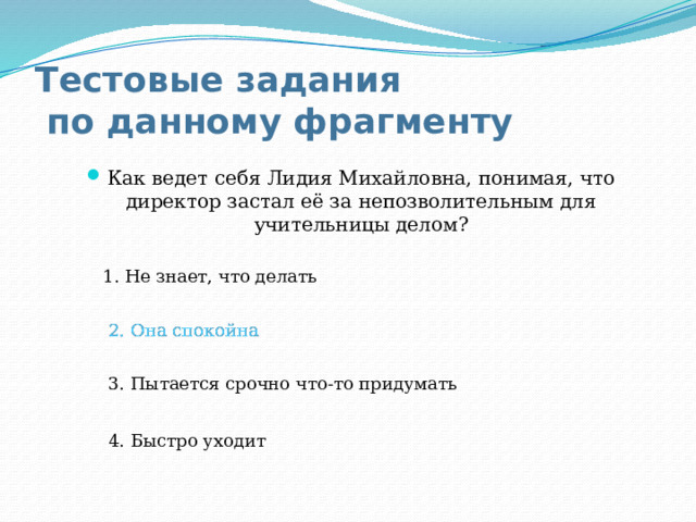 Тестовые задания  по данному фрагменту Как ведет себя Лидия Михайловна, понимая, что директор застал её за непозволительным для учительницы делом? 1. Не знает, что делать 2. Она спокойна 2. Она спокойна 3. Пытается срочно что-то придумать 4. Быстро уходит 