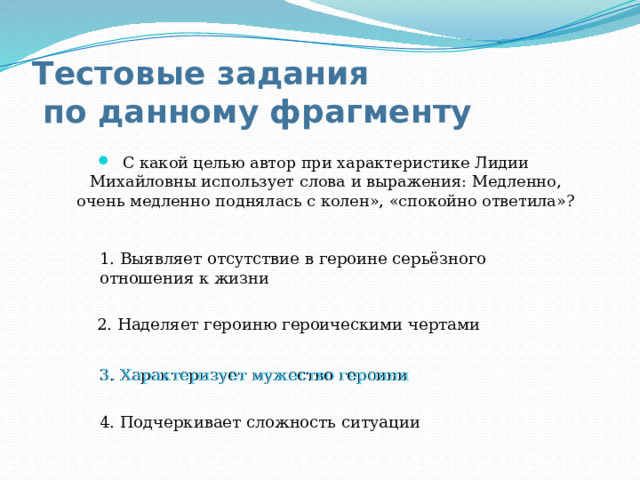 Тестовые задания  по данному фрагменту С какой целью автор при характеристике Лидии Михайловны использует слова и выражения: Медленно, очень медленно поднялась с колен», «спокойно ответила»? 1. Выявляет отсутствие в героине серьёзного отношения к жизни 2. Наделяет героиню героическими чертами 3. Характеризует мужество героини 3. Характеризует мужество героини 4. Подчеркивает сложность ситуации 