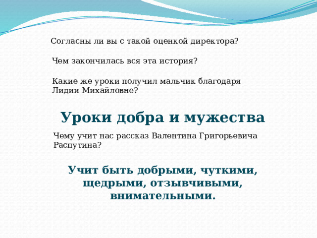 Согласны ли вы с такой оценкой директора? Чем закончилась вся эта история? Какие же уроки получил мальчик благодаря Лидии Михайловне? Уроки добра и мужества Чему учит нас рассказ Валентина Григорьевича Распутина? Учит быть добрыми, чуткими, щедрыми, отзывчивыми, внимательными. 