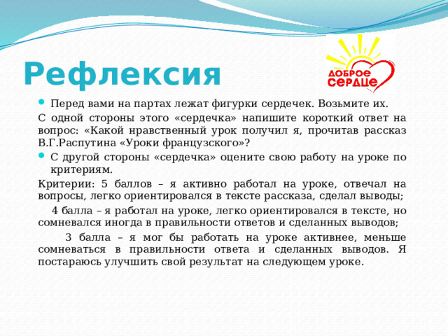 Рефлексия Перед вами на партах лежат фигурки сердечек. Возьмите их. С одной стороны этого «сердечка» напишите короткий ответ на вопрос: «Какой нравственный урок получил я, прочитав рассказ В.Г.Распутина «Уроки французского»? С другой стороны «сердечка» оцените свою работу на уроке по критериям. Критерии: 5 баллов – я активно работал на уроке, отвечал на вопросы, легко ориентировался в тексте рассказа, сделал выводы;  4 балла – я работал на уроке, легко ориентировался в тексте, но сомневался иногда в правильности ответов и сделанных выводов;  3 балла – я мог бы работать на уроке активнее, меньше сомневаться в правильности ответа и сделанных выводов. Я постараюсь улучшить свой результат на следующем уроке. 