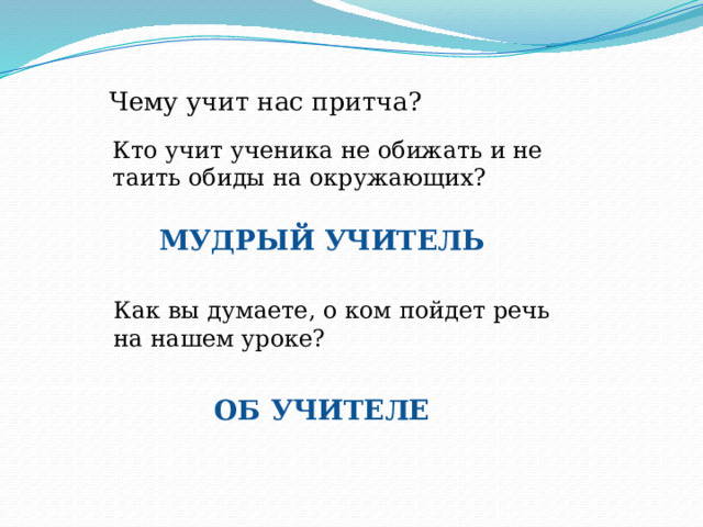 Чему учит нас притча? Кто учит ученика не обижать и не таить обиды на окружающих? МУДРЫЙ УЧИТЕЛЬ Как вы думаете, о ком пойдет речь на нашем уроке? ОБ УЧИТЕЛЕ 