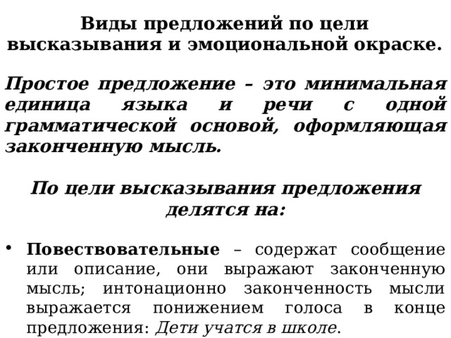 Виды предложений по цели высказывания и эмоциональной окраске.  Простое предложение – это минимальная единица языка и речи с одной грамматической основой, оформляющая законченную мысль.  По цели высказывания предложения делятся на:  Повествовательные – содержат сообщение или описание, они выражают законченную мысль; интонационно законченность мысли выражается понижением голоса в конце предложения: Дети учатся в школе . 