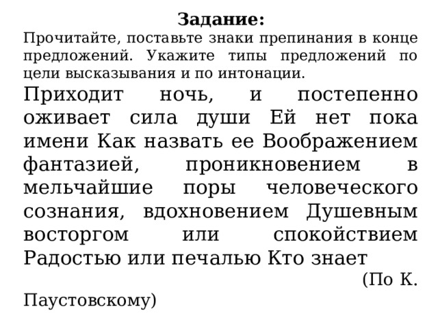 Задание: Прочитайте, поставьте знаки препинания в конце предложений. Укажите типы предложений по цели высказывания и по интонации. Приходит ночь, и постепенно оживает сила души Ей нет пока имени Как назвать ее Воображением фантазией, проникновением в мельчайшие поры человеческого сознания, вдохновением Душевным восторгом или спокойствием Радостью или печалью Кто знает  (По К. Паустовскому) 