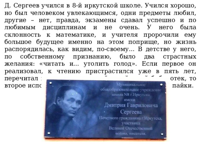 Д. Сергеев учился в 8-й иркутской школе. Учился хорошо, но был человеком увлекающимся, одни предметы любил, другие – нет, правда, экзамены сдавал успешно и по любимым дисциплинам и не очень. У него была склонность к математике, и учителя пророчили ему большое будущее именно на этом поприще, но жизнь распорядилась, как видим, по-своему… В детстве у него, по собственному признанию, было два страстных желания: «читать и… утолить голод». Если первое он реализовал, к чтению пристрастился уже в пять лет, перечитал все книги школьной и районной библиотек, то второе исполнилось только на войне, из фронтовой пайки. 
