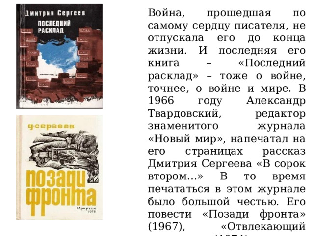 Война, прошедшая по самому сердцу писателя, не отпускала его до конца жизни. И последняя его книга – «Последний расклад» – тоже о войне, точнее, о войне и мире. В 1966 году Александр Твардовский, редактор знаменитого журнала «Новый мир», напечатал на его страницах рассказ Дмитрия Сергеева «В сорок втором…» В то время печататься в этом журнале было большой честью. Его повести «Позади фронта» (1967), «Отвлекающий маневр» (1974), роман «Запасной полк» (1992) также посвящены военной теме. 