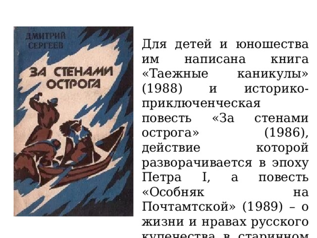 Для детей и юношества им написана книга «Таежные каникулы» (1988) и историко-приключенческая повесть «За стенами острога» (1986), действие которой разворачивается в эпоху Петра I, а повесть «Особняк на Почтамтской» (1989) – о жизни и нравах русского купечества в старинном Иркутске. 