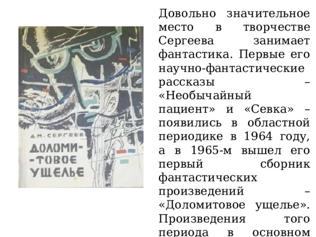 Довольно значительное место в творчестве Сергеева занимает фантастика. Первые его научно-фантастические рассказы – «Необычайный пациент» и «Севка» – появились в областной периодике в 1964 году, а в 1965-м вышел его первый сборник фантастических произведений – «Доломитовое ущелье». Произведения того периода в основном связаны со сферой профессиональных интересов автора – геологией, археологией, экологией. 