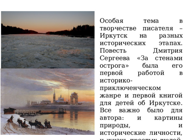 Особая тема в творчестве писателя – Иркутск на разных исторических этапах. Повесть Дмитрия Сергеева «За стенами острога» была его первой работой в историко-приключенческом жанре и первой книгой для детей об Иркутске. Все важно было для автора: и картины природы, и исторические личности, и жизнь простых людей, и события прошлого. 