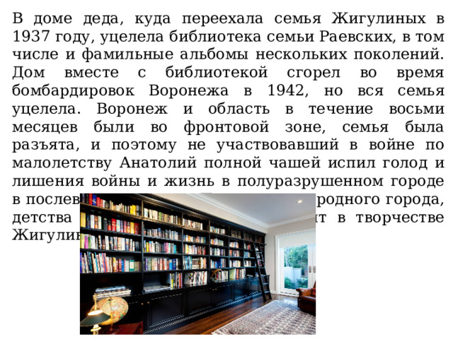 В доме деда, куда переехала семья Жигулиных в 1937 году, уцелела библиотека семьи Раевских, в том числе и фамильные альбомы нескольких поколений. Дом вместе с библиотекой сгорел во время бомбардировок Воронежа в 1942, но вся семья уцелела. Воронеж и область в течение восьми месяцев были во фронтовой зоне, семья была разъята, и поэтому не участвовавший в войне по малолетству Анатолий полной чашей испил голод и лишения войны и жизнь в полуразрушенном городе в послевоенное время. Позднее тема родного города, детства и войны отчётливо зазвучит в творчестве Жигулина. 