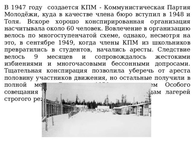 В 1947 году создается КПМ - Коммунистическая Партия Молодёжи, куда в качестве члена бюро вступил в 1948 и Толя. Вскоре хорошо конспирированная организация насчитывала около 60 человек. Вовлечение в организацию велось по многоступенчатой схеме, однако, несмотря на это, в сентябре 1949, когда члены КПМ из школьников превратились в студентов, начались аресты. Следствие велось 9 месяцев и сопровождалось жестокими избиениями и многочасовыми бессонными допросами. Тщательная конспирация позволила уберечь от ареста половину участников движения, но остальные получили в полной мере. В июне 1950-го решением Особого совещания Жигулин был осуждён к 10 годам лагерей строгого режима. 
