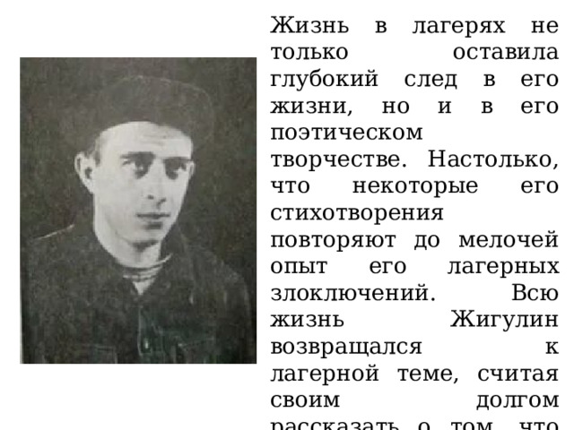 Жизнь в лагерях не только оставила глубокий след в его жизни, но и в его поэтическом творчестве. Настолько, что некоторые его стихотворения повторяют до мелочей опыт его лагерных злоключений. Всю жизнь Жигулин возвращался к лагерной теме, считая своим долгом рассказать о том, что видел и испытал. Даже в застойное время он отвергал здесь компромиссы. 