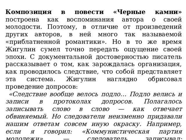 Композиция в повести «Черные камни» построена как воспоминания автора о своей молодости. Поэтому, в отличие от произведений других авторов, в ней много так называемой «приблатненной романтики». Но в то же время Жигулин сумел точно передать ощущение своей эпохи. С документальной достоверностью писатель рассказывает о том, как зарождалась организация, как проводилось следствие, что собой представляет эта система. Жигулин наглядно обрисовал проведение допросов:  «Следствие вообще велось подло… Подло велись и записи в протоколах допросов. Полагалось записывать слово в слово — как отвечает обвиняемый. Но следователи неизменно придавали нашим ответам совсем иную окраску. Например, если я говорил: «Коммунистическая партия молодежи», — следователь записывал: «Антисоветская организация КПМ». Если я говорил: «собрание», — следователь писал «сборище». 