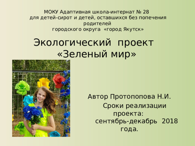 МОКУ Адаптивная школа-интернат № 28  для детей-сирот и детей, оставшихся без попечения родителей  городского округа «город Якутск» Экологический проект  «Зеленый мир» Автор Протопопова Н.И.  Сроки реализации проекта:  сентябрь-декабрь 2018 года. 