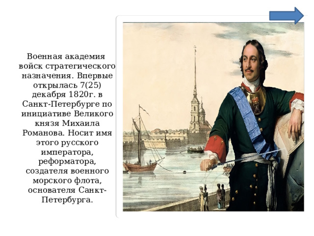 Военная академия войск стратегического назначения. Впервые открылась 7(25) декабря 1820г. в Санкт-Петербурге по инициативе Великого князя Михаила Романова. Носит имя этого русского императора, реформатора, создателя военного морского флота, основателя Санкт-Петербурга. 