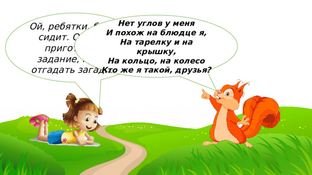Ой, ребятки, белка сидит. Она нам приготовила задание, нужно отгадать загадки: Нет углов у меня  И похож на блюдце я,  На тарелку и на крышку,  На кольцо, на колесо  Кто же я такой, друзья? 