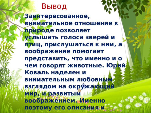 Вывод Заинтересованное, внимательное отношение к природе позволяет услышать голоса зверей и птиц, прислушаться к ним, а воображение помогает представить, что именно и о чем говорят животные. Юрий Коваль наделен и внимательным любовным взглядом на окружающий мир, и развитым воображением. Именно поэтому его описания и сравнения очень точны и интересны.  
