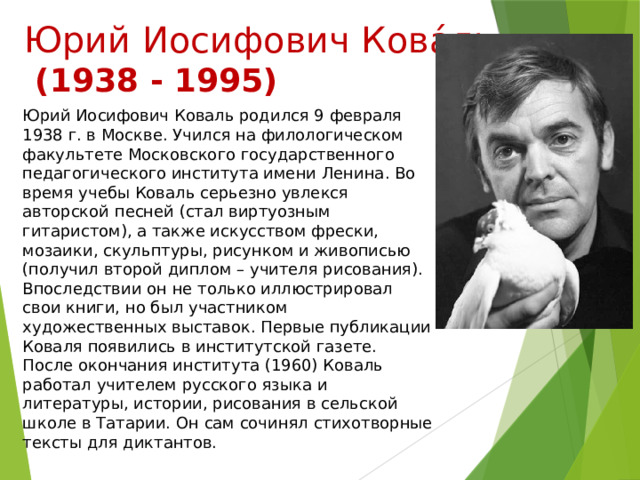 Юрий Иосифович Кова́ль  (1938 - 1995) Юрий Иосифович Коваль родился 9 февраля 1938 г. в Москве. Учился на филологическом факультете Московского государственного педагогического института имени Ленина. Во время учебы Коваль серьезно увлекся авторской песней (стал виртуозным гитаристом), а также искусством фрески, мозаики, скульптуры, рисунком и живописью (получил второй диплом – учителя рисования). Впоследствии он не только иллюстрировал свои книги, но был участником художественных выставок. Первые публикации Коваля появились в институтской газете. После окончания института (1960) Коваль работал учителем русского языка и литературы, истории, рисования в сельской школе в Татарии. Он сам сочинял стихотворные тексты для диктантов. 