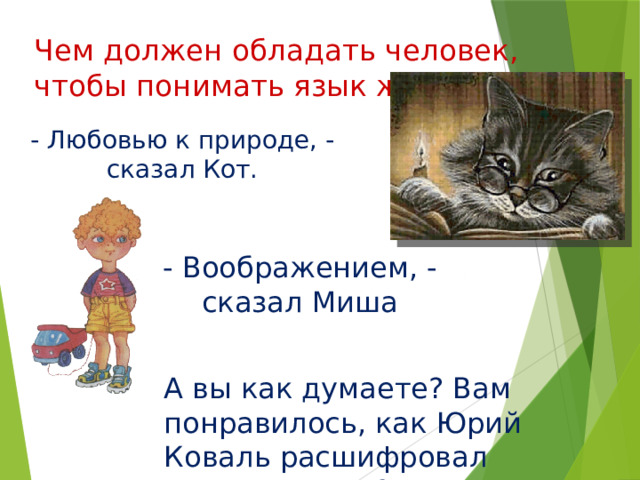 Чем должен обладать человек, чтобы понимать язык животных? - Любовью к природе, - сказал Кот. - Воображением, - сказал Миша А вы как думаете? Вам понравилось, как Юрий Коваль расшифровал разговор соек? 