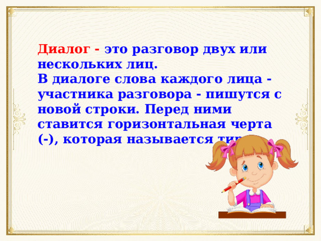 Диалог - это разговор двух или нескольких лиц. В диалоге слова каждого лица - участника разговора - пишутся с новой строки. Перед ними ставится горизонтальная черта (-), которая называется тире. 