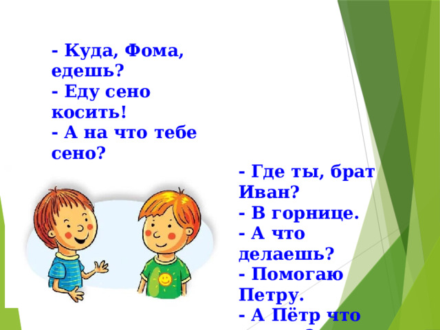 - Куда, Фома, едешь? - Еду сено косить! - А на что тебе сено? - Коровок кормить! - Где ты, брат Иван? - В горнице. - А что делаешь? - Помогаю Петру. - А Пётр что делает? - Да на печи лежит. 