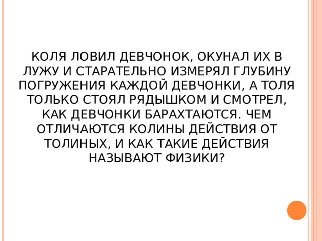 КОЛЯ ЛОВИЛ ДЕВЧОНОК, ОКУНАЛ ИХ В ЛУЖУ И СТАРАТЕЛЬНО ИЗМЕРЯЛ ГЛУБИНУ ПОГРУЖЕНИЯ КАЖДОЙ ДЕВЧОНКИ, А ТОЛЯ ТОЛЬКО СТОЯЛ РЯДЫШКОМ И СМОТРЕЛ, КАК ДЕВЧОНКИ БАРАХТАЮТСЯ. ЧЕМ ОТЛИЧАЮТСЯ КОЛИНЫ ДЕЙСТВИЯ ОТ ТОЛИНЫХ, И КАК ТАКИЕ ДЕЙСТВИЯ НАЗЫВАЮТ ФИЗИКИ? 