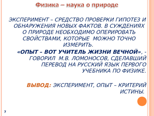 ЭКСПЕРИМЕНТ – СРЕДСТВО ПРОВЕРКИ ГИПОТЕЗ И ОБНАРУЖЕНИЯ НОВЫХ ФАКТОВ. В СУЖДЕНИЯХ О ПРИРОДЕ НЕОБХОДИМО ОПЕРИРОВАТЬ СВОЙСТВАМИ,  КОТОРЫЕ МОЖНО ТОЧНО ИЗМЕРИТЬ. «ОПЫТ – ВОТ УЧИТЕЛЬ ЖИЗНИ ВЕЧНОЙ» , - ГОВОРИЛ М.В. ЛОМОНОСОВ, СДЕЛАВШИЙ ПЕРЕВОД НА РУССКИЙ ЯЗЫК ПЕРВОГО УЧЕБНИКА ПО ФИЗИКЕ.  ВЫВОД:  ЭКСПЕРИМЕНТ, ОПЫТ – КРИТЕРИЙ ИСТИНЫ.   