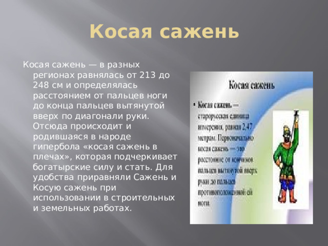 Косая сажень Косая сажень — в разных регионах равнялась от 213 до 248 см и определялась расстоянием от пальцев ноги до конца пальцев вытянутой вверх по диагонали руки. Отсюда происходит и родившаяся в народе гипербола «косая сажень в плечах», которая подчеркивает богатырские силу и стать. Для удобства приравняли Сажень и Косую сажень при использовании в строительных и земельных работах. 