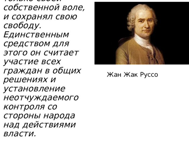 Жан Жак Руссо В государстве каждый человек повиновался только своей собственной воле, и сохранял свою свободу. Единственным средством для этого он считает участие всех граждан в общих решениях и установление неотчуждаемого контроля со стороны народа над действиями власти. 